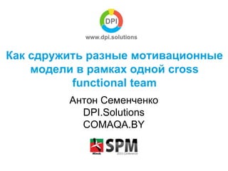 Как сдружить разные мотивационные
модели в рамках одной cross
functional team
Антон Семенченко
DPI.Solutions
COMAQA.BY
 