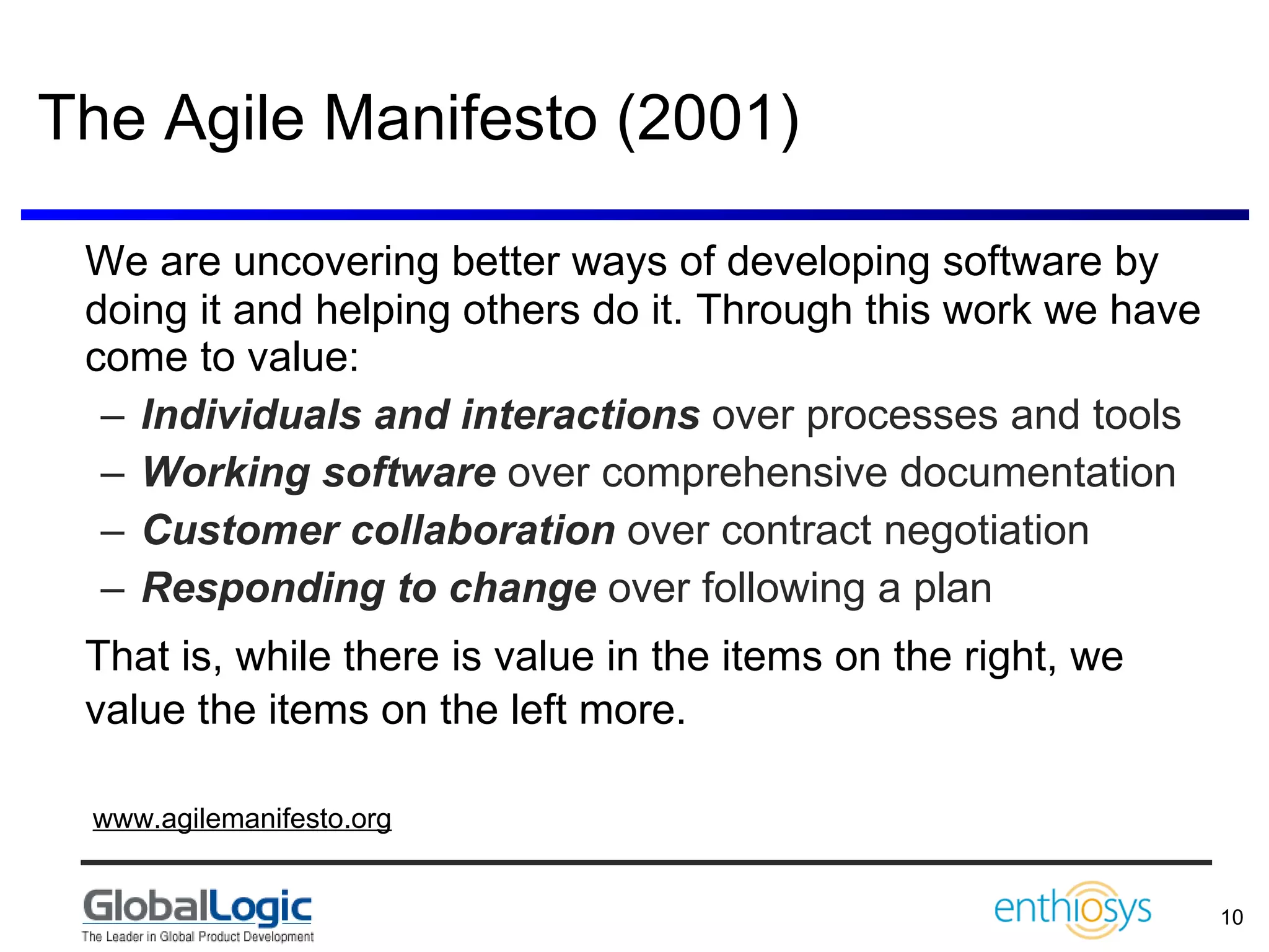 The Agile Manifesto (2001) We are uncovering better ways of developing software by doing it and helping others do it. Through this work we have come to value:  Individuals and interactions  over processes and tools Working software  over comprehensive documentation  Customer collaboration  over contract negotiation Responding to change  over following a plan  That is, while there is value in the items on the right, we value the items on the left more.     www.agilemanifesto.org 