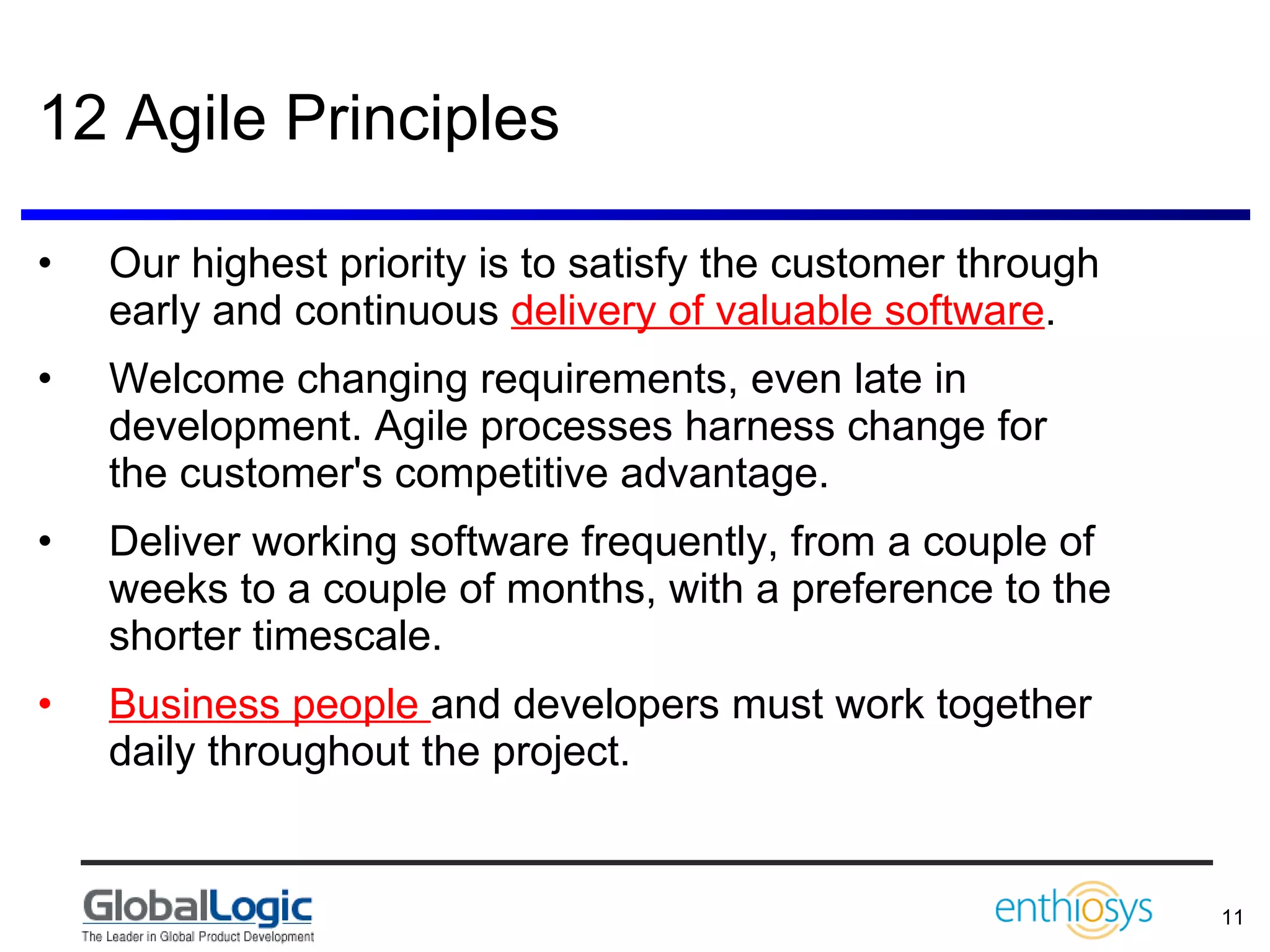 12 Agile Principles Our highest priority is to satisfy the customer through early and continuous  delivery of valuable software .  Welcome changing requirements, even late in development. Agile processes harness change for  the customer's competitive advantage.  Deliver working software frequently, from a couple of weeks to a couple of months, with a preference to the shorter timescale.  Business people  and developers must work together daily throughout the project.  