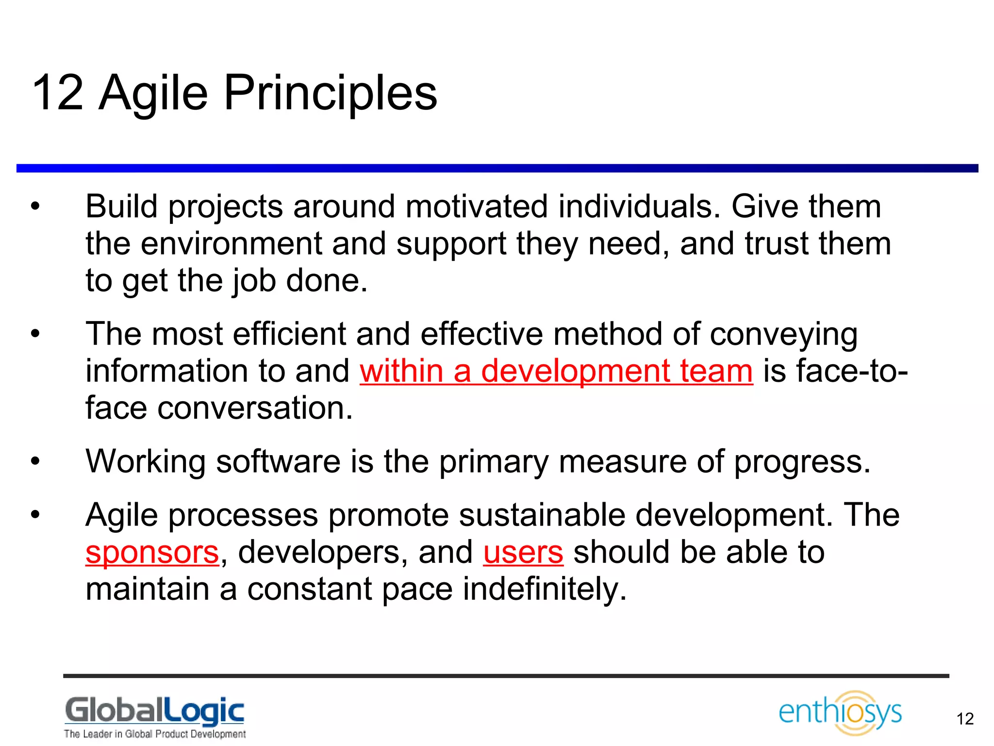 12 Agile Principles Build projects around motivated individuals. Give them the environment and support they need, and trust them to get the job done.  The most efficient and effective method of conveying information to and  within a development team  is face-to-face conversation.  Working software is the primary measure of progress.  Agile processes promote sustainable development. The  sponsors , developers, and  users  should be able to maintain a constant pace indefinitely.  