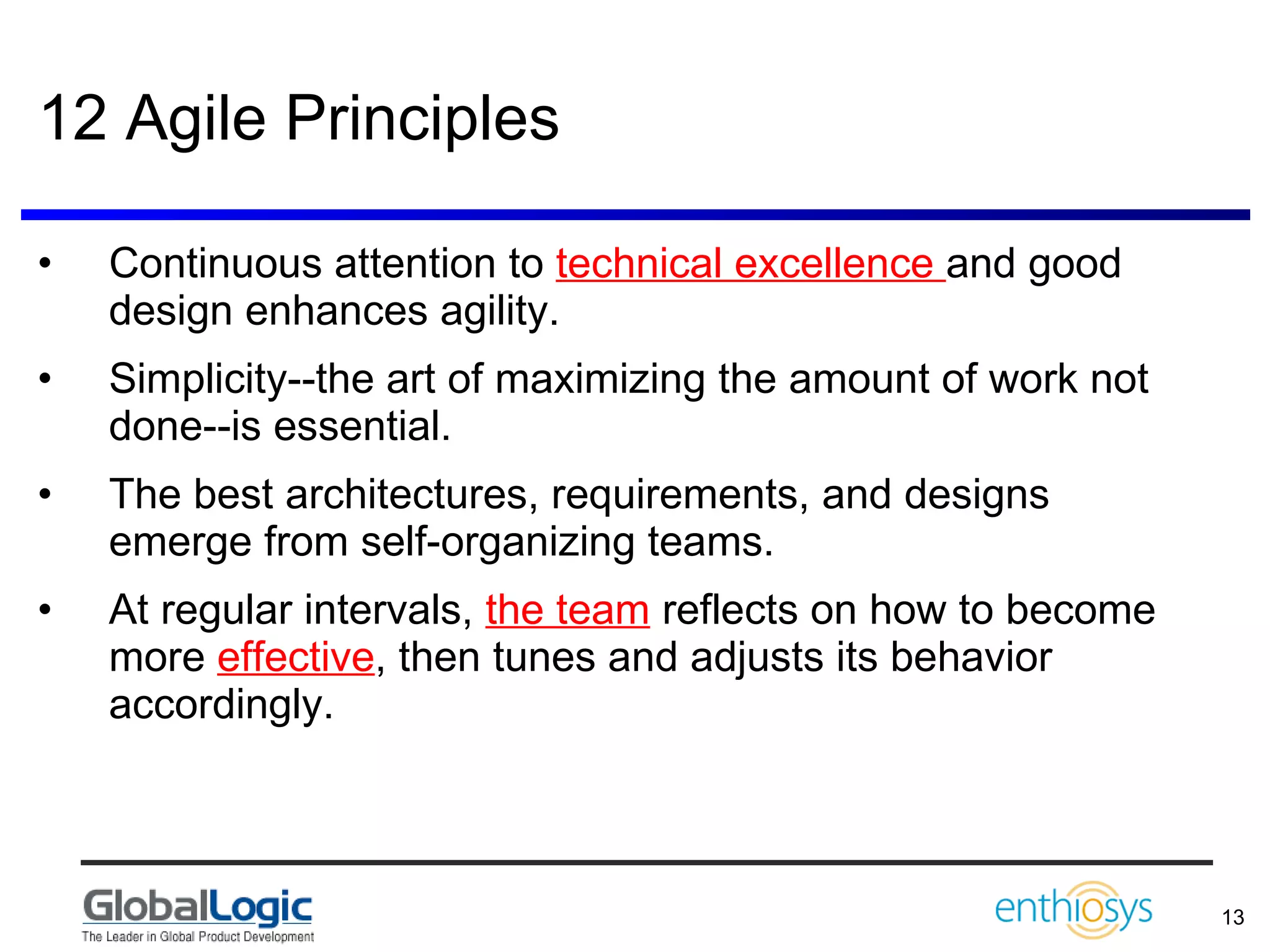 12 Agile Principles Continuous attention to  technical excellence  and good design enhances agility.  Simplicity--the art of maximizing the amount of work not done--is essential.  The best architectures, requirements, and designs emerge from self-organizing teams.  At regular intervals,  the team  reflects on how to become more  effective , then tunes and adjusts its behavior accordingly. 