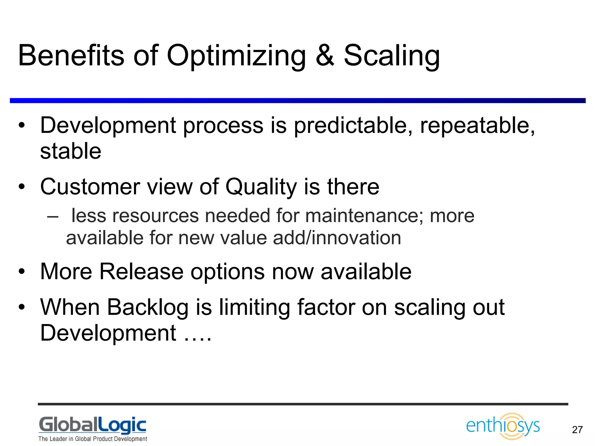 Benefits of Optimizing & Scaling Development process is predictable, repeatable, stable Customer view of Quality is there less resources needed for maintenance; more available for new value add/innovation  More Release options now available When Backlog is limiting factor on scaling out Development …. 