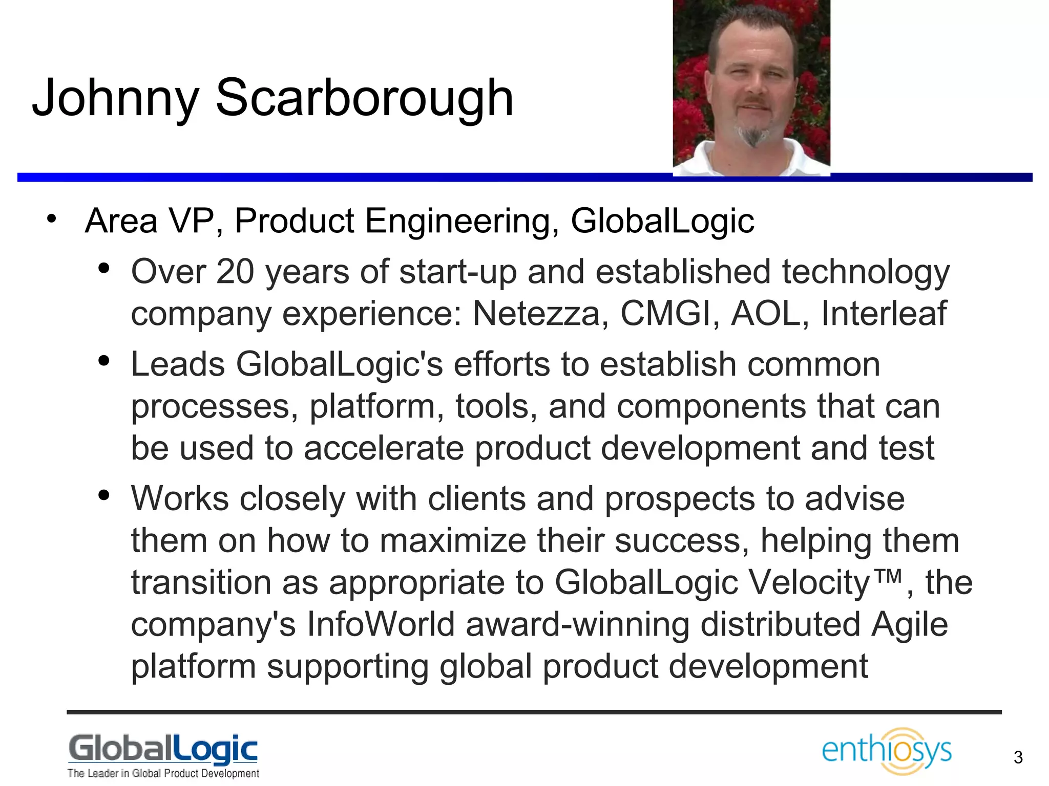 Johnny Scarborough Area VP, Product Engineering, GlobalLogic Over 20 years of start-up and established technology company experience: Netezza, CMGI, AOL, Interleaf Leads GlobalLogic's efforts to establish common processes, platform, tools, and components that can be used to accelerate product development and test  Works closely with clients and prospects to advise them on how to maximize their success, helping them transition as appropriate to GlobalLogic Velocity™, the company's InfoWorld award-winning distributed Agile platform supporting global product development  