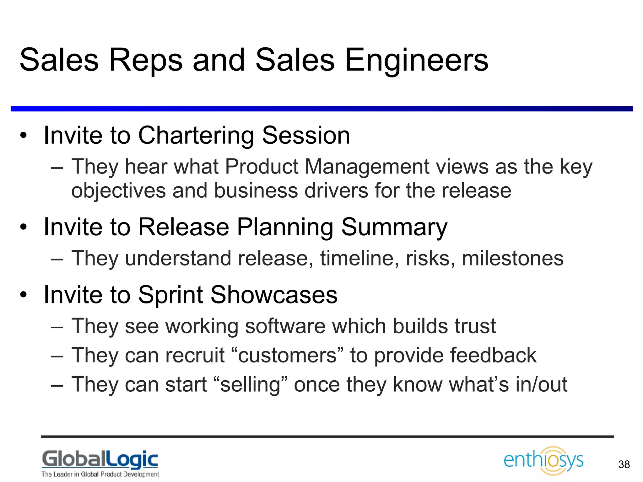 Sales Reps and Sales Engineers Invite to Chartering Session They hear what Product Management views as the key objectives and business drivers for the release Invite to Release Planning Summary They understand release, timeline, risks, milestones Invite to Sprint Showcases They see working software which builds trust They can recruit “customers” to provide feedback They can start “selling” once they know what’s in/out 