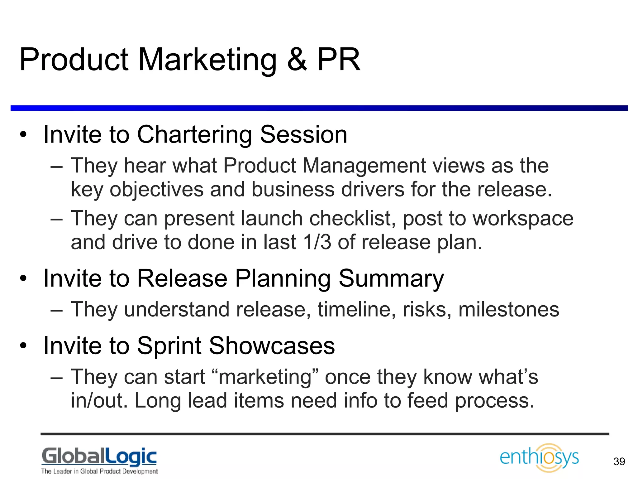 Product Marketing & PR Invite to Chartering Session They hear what Product Management views as the key objectives and business drivers for the release. They can present launch checklist, post to workspace and drive to done in last 1/3 of release plan. Invite to Release Planning Summary They understand release, timeline, risks, milestones Invite to Sprint Showcases They can start “marketing” once they know what’s in/out. Long lead items need info to feed process. 