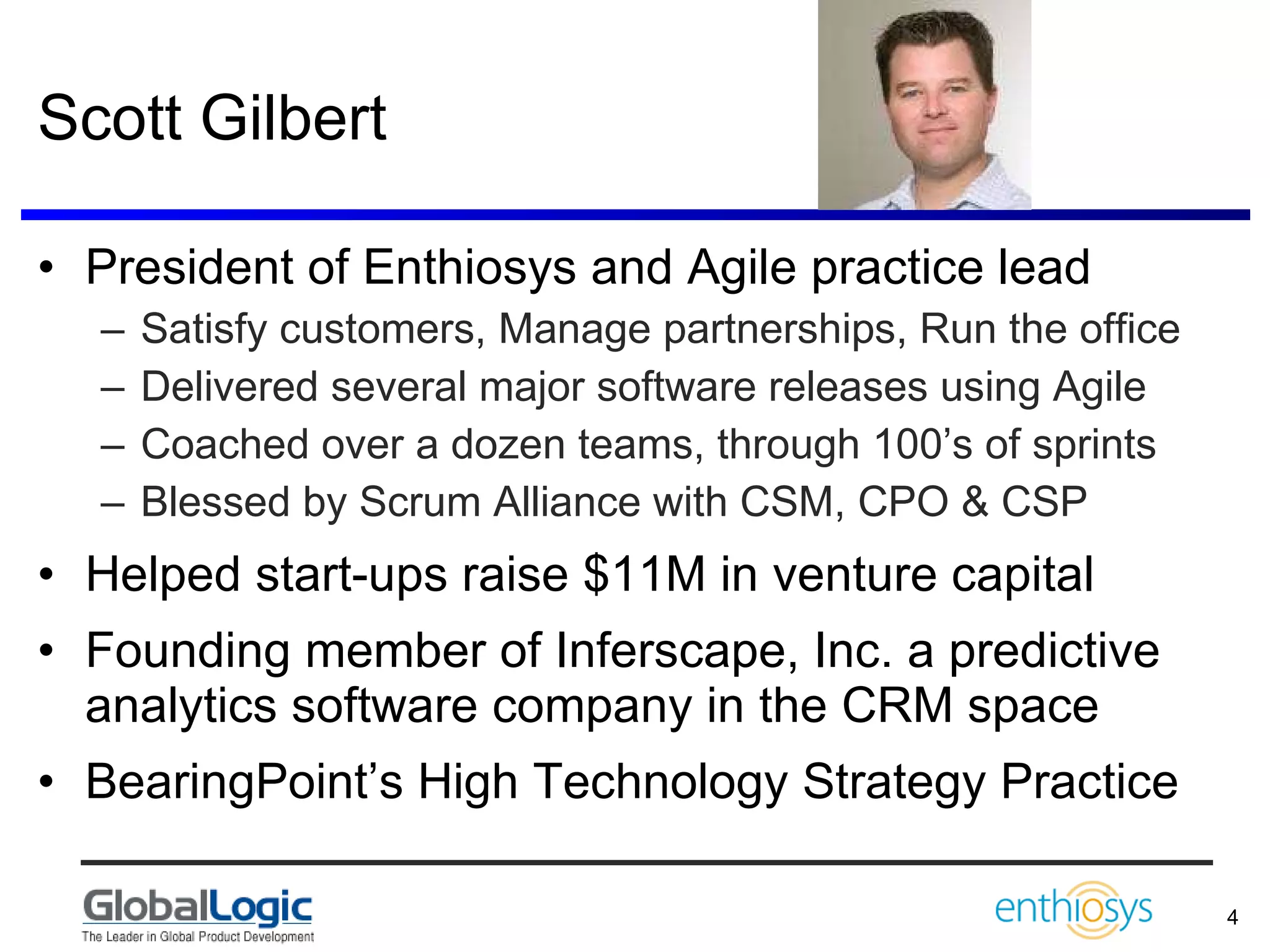 Scott Gilbert President of Enthiosys and Agile practice lead Satisfy customers, Manage partnerships, Run the office  Delivered several major software releases using Agile Coached over a dozen teams, through 100’s of sprints Blessed by Scrum Alliance with CSM, CPO & CSP Helped start-ups raise $11M in venture capital Founding member of Inferscape, Inc. a predictive analytics software company in the CRM space BearingPoint’s High Technology Strategy Practice  