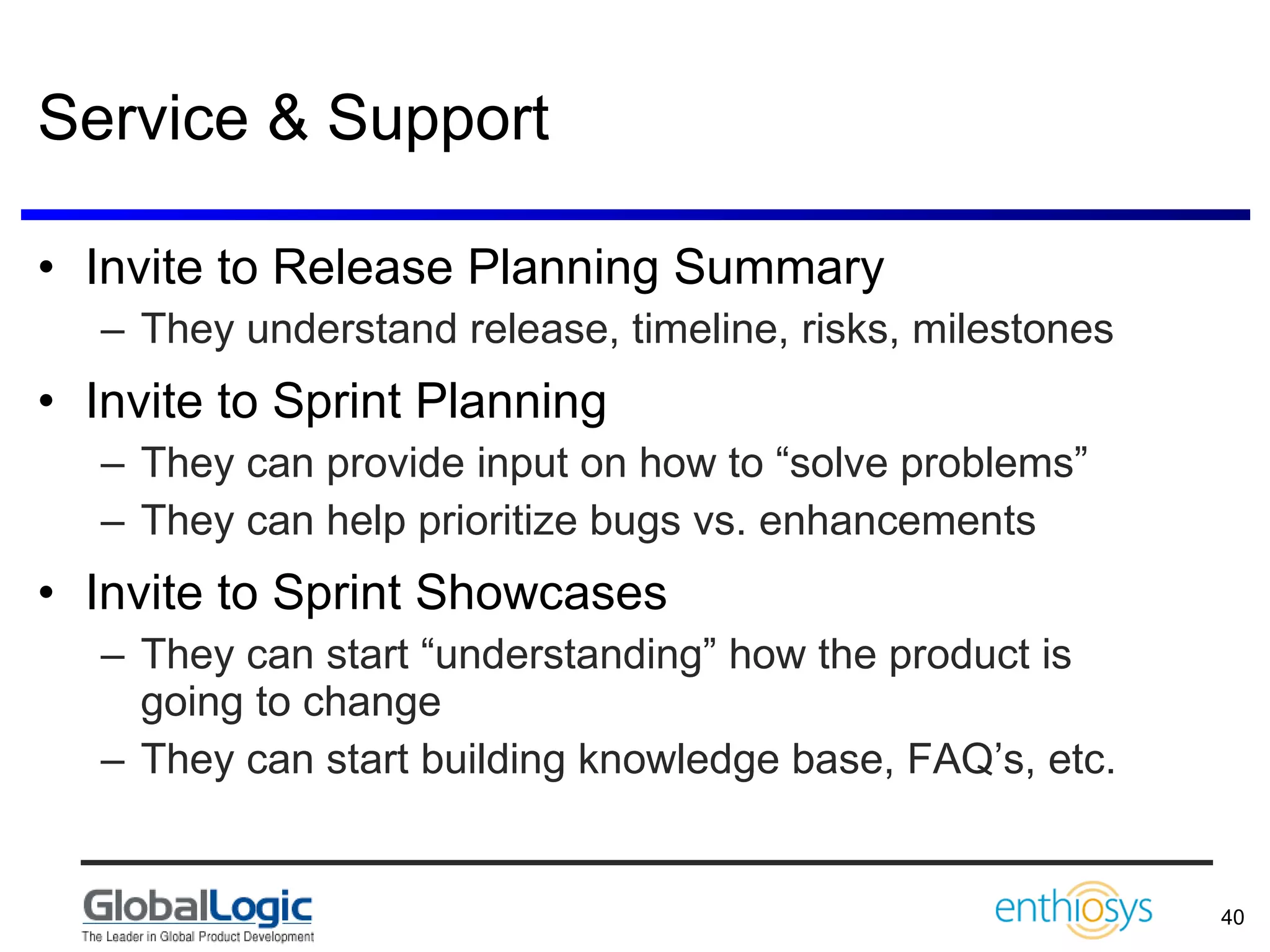Service & Support Invite to Release Planning Summary They understand release, timeline, risks, milestones Invite to Sprint Planning They can provide input on how to “solve problems” They can help prioritize bugs vs. enhancements Invite to Sprint Showcases They can start “understanding” how the product is going to change They can start building knowledge base, FAQ’s, etc. 
