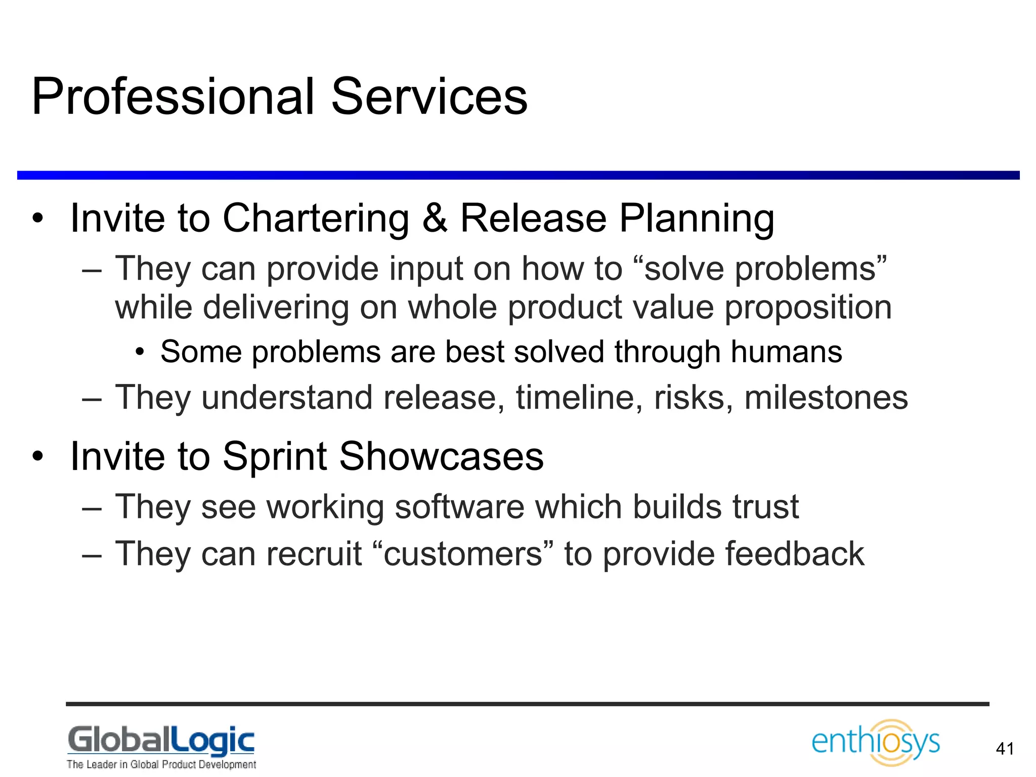 Professional Services Invite to Chartering & Release Planning They can provide input on how to “solve problems” while delivering on whole product value proposition Some problems are best solved through humans They understand release, timeline, risks, milestones Invite to Sprint Showcases They see working software which builds trust They can recruit “customers” to provide feedback 