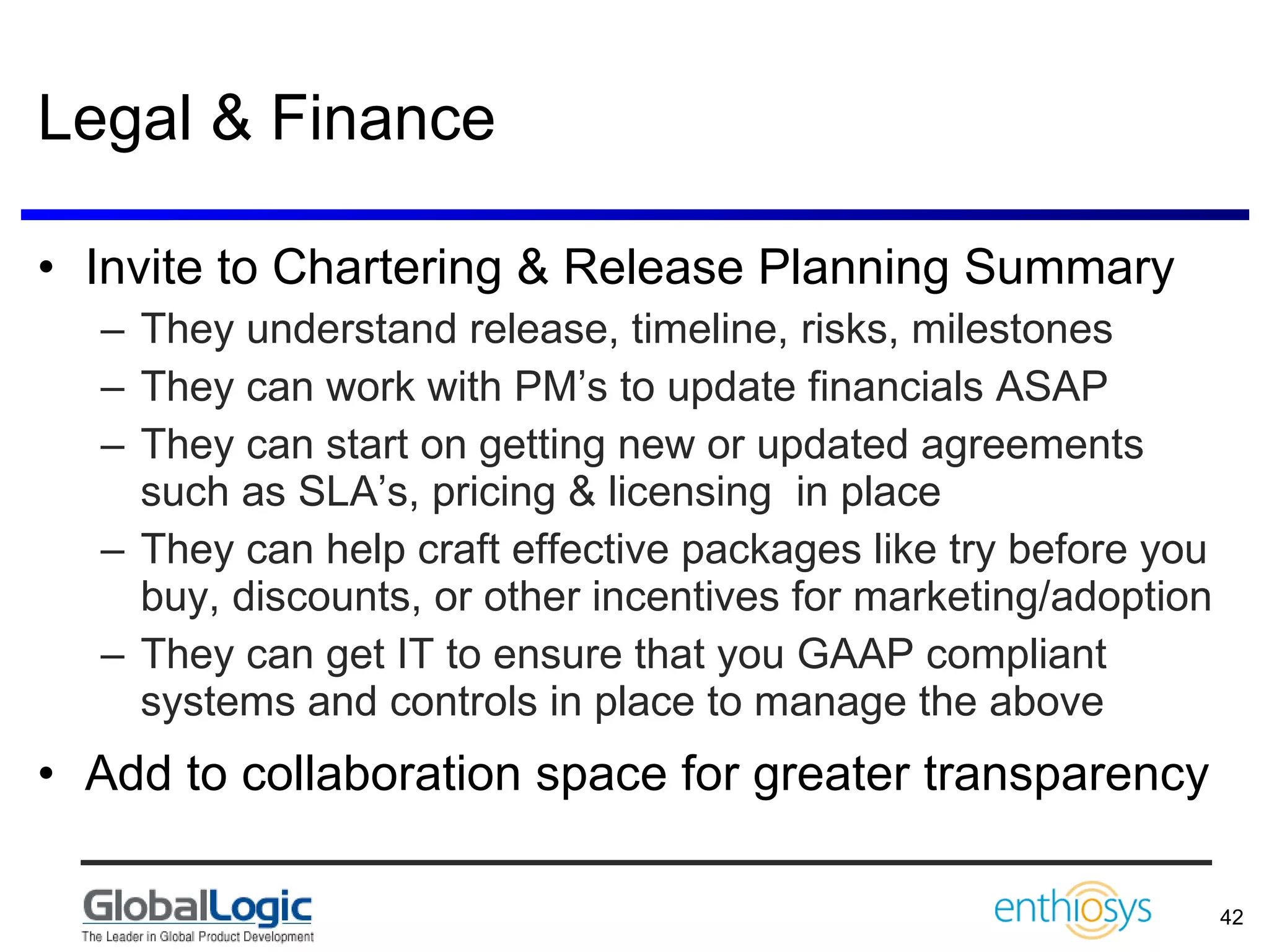 Legal & Finance Invite to Chartering & Release Planning Summary They understand release, timeline, risks, milestones They can work with PM’s to update financials ASAP They can start on getting new or updated agreements such as SLA’s, pricing & licensing  in place  They can help craft effective packages like try before you buy, discounts, or other incentives for marketing/adoption  They can get IT to ensure that you GAAP compliant systems and controls in place to manage the above Add to collaboration space for greater transparency 