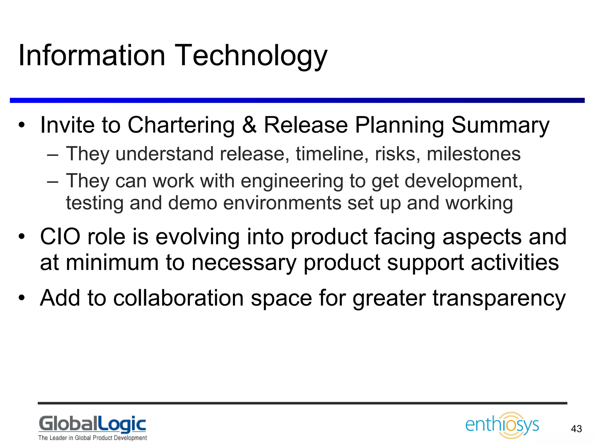 Information Technology Invite to Chartering & Release Planning Summary They understand release, timeline, risks, milestones They can work with engineering to get development, testing and demo environments set up and working CIO role is evolving into product facing aspects and at minimum to necessary product support activities Add to collaboration space for greater transparency 