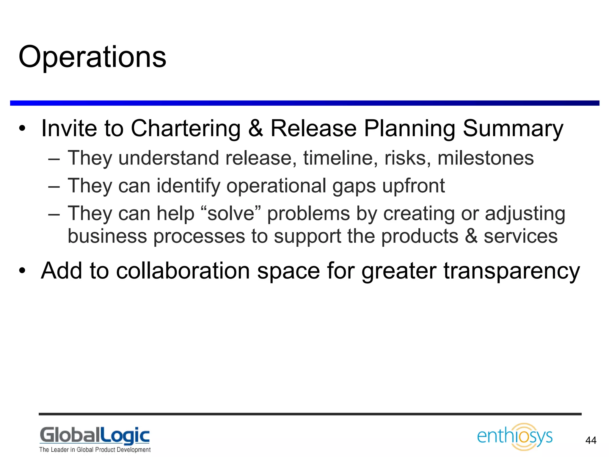 Operations Invite to Chartering & Release Planning Summary They understand release, timeline, risks, milestones They can identify operational gaps upfront They can help “solve” problems by creating or adjusting business processes to support the products & services Add to collaboration space for greater transparency 