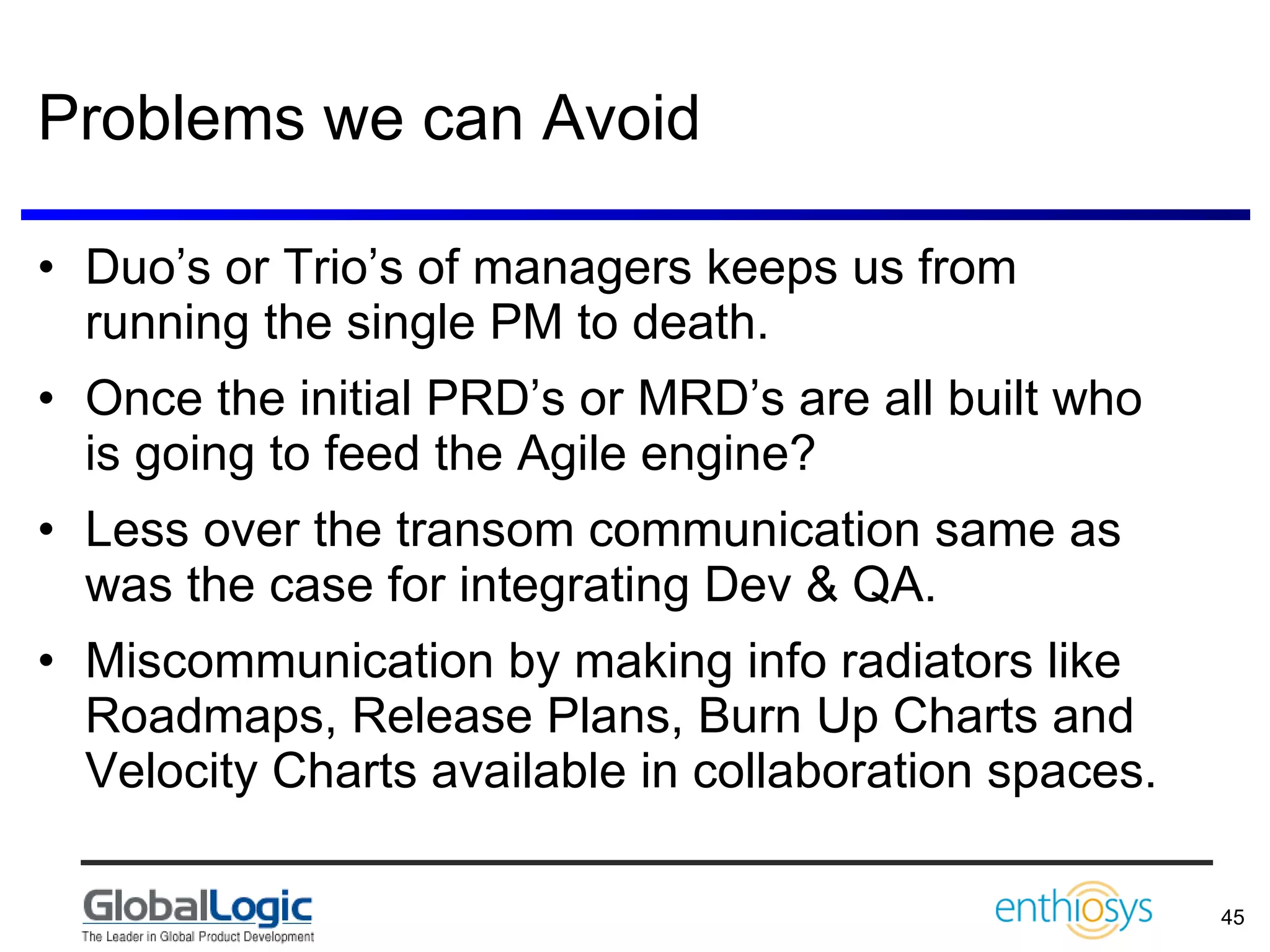 Problems we can Avoid Duo’s or Trio’s of managers keeps us from running the single PM to death. Once the initial PRD’s or MRD’s are all built who is going to feed the Agile engine? Less over the transom communication same as was the case for integrating Dev & QA. Miscommunication by making info radiators like Roadmaps, Release Plans, Burn Up Charts and Velocity Charts available in collaboration spaces. 