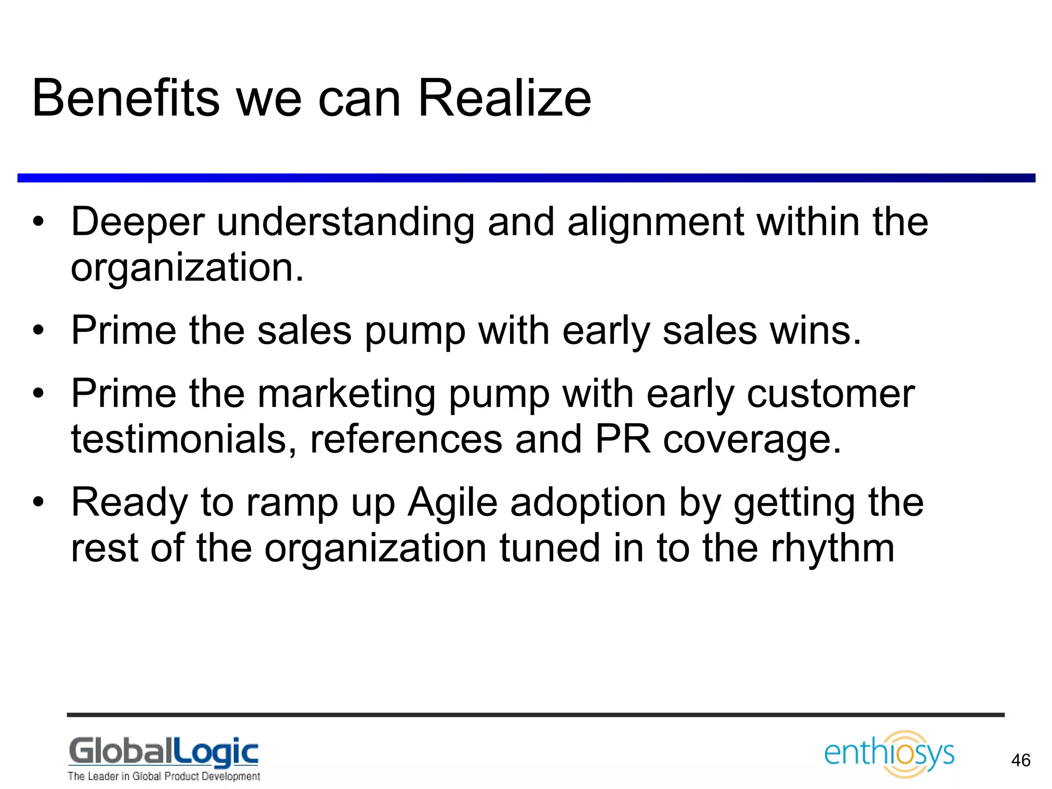 Benefits we can Realize Deeper understanding and alignment within the organization. Prime the sales pump with early sales wins. Prime the marketing pump with early customer testimonials, references and PR coverage. Ready to ramp up Agile adoption by getting the rest of the organization tuned in to the rhythm 