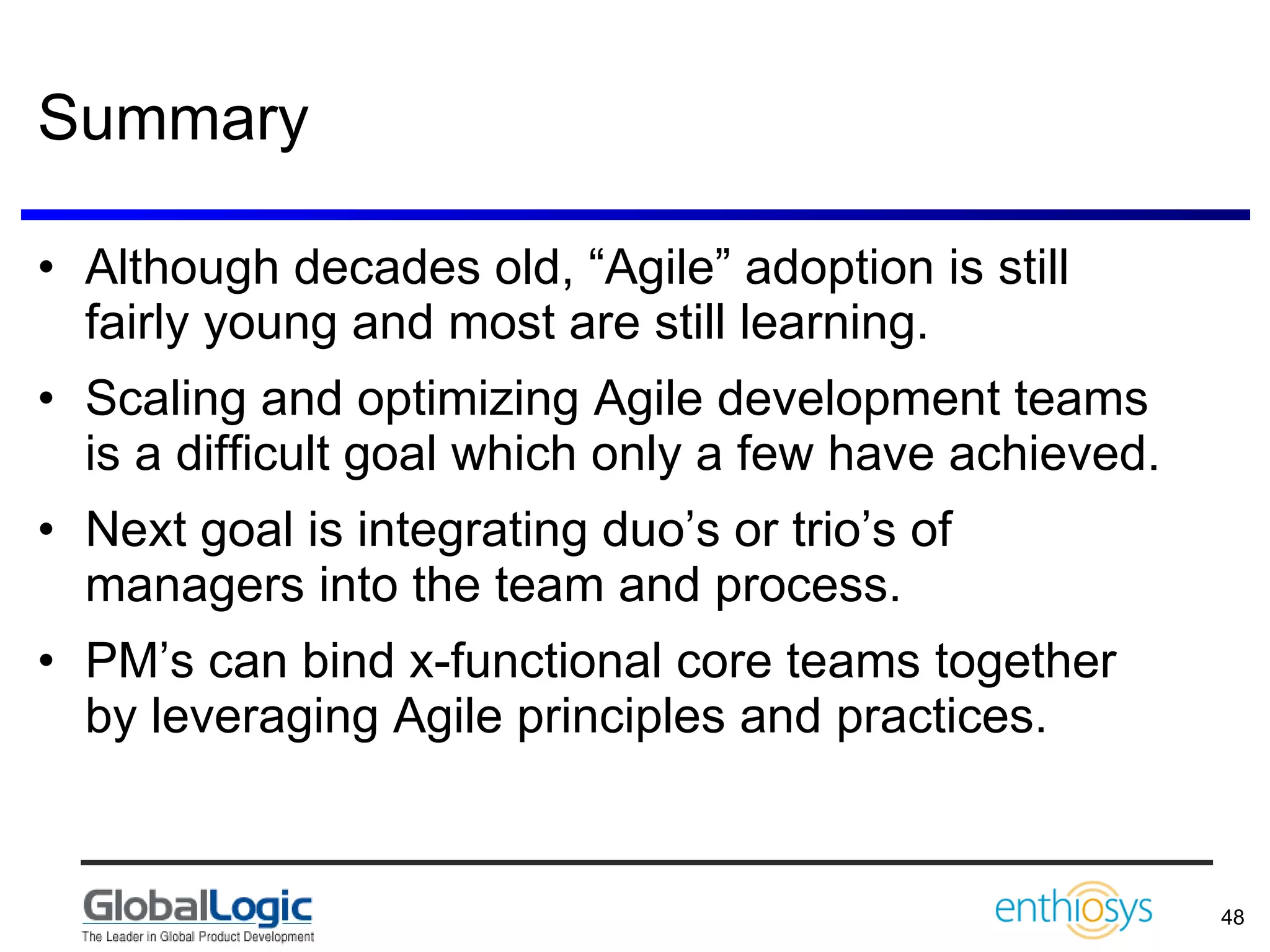 Summary Although decades old, “Agile” adoption is still fairly young and most are still learning. Scaling and optimizing Agile development teams is a difficult goal which only a few have achieved. Next goal is integrating duo’s or trio’s of managers into the team and process. PM’s can bind x-functional core teams together by leveraging Agile principles and practices. 