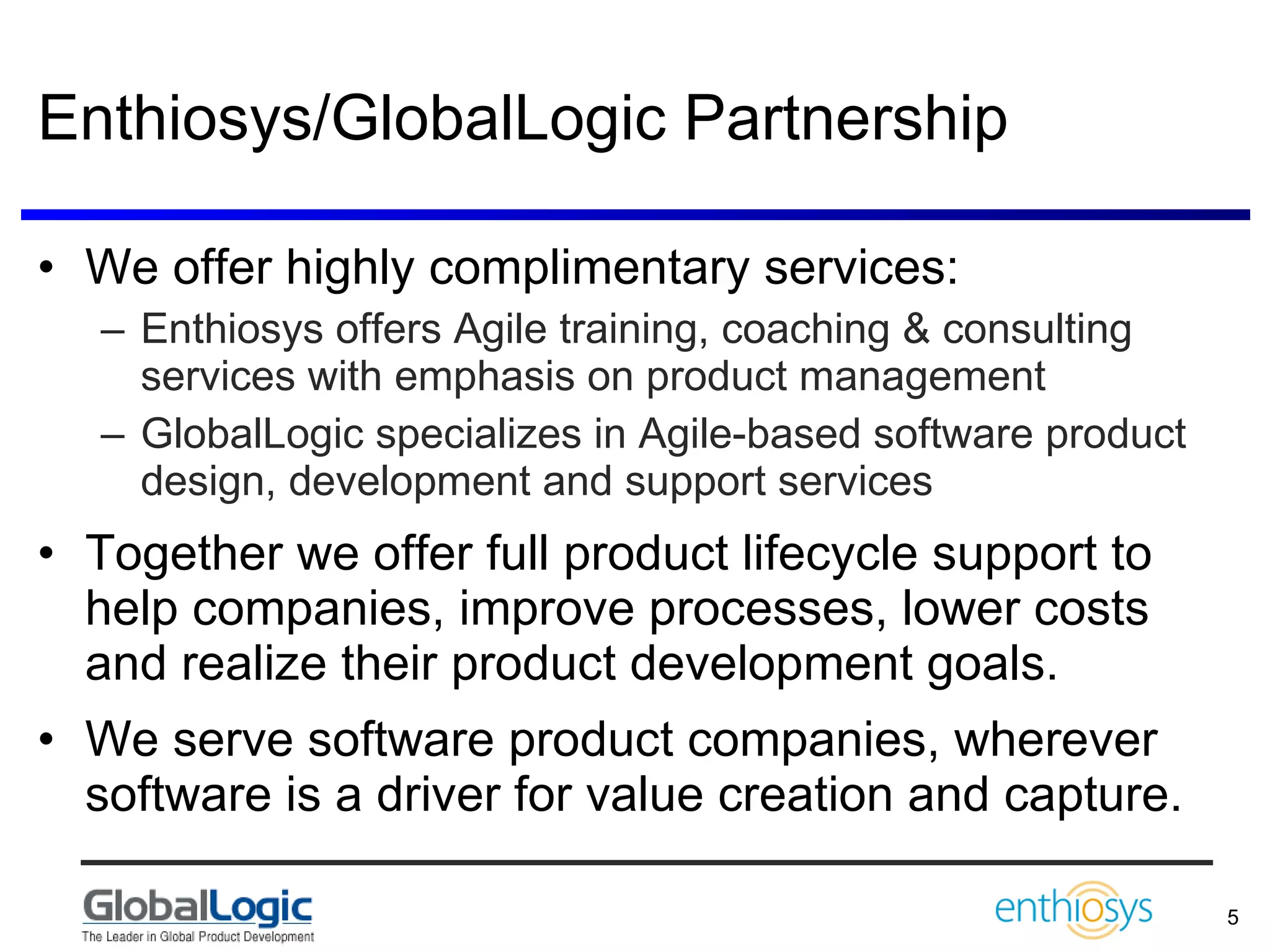 Enthiosys/GlobalLogic Partnership We offer highly complimentary services: Enthiosys offers Agile training, coaching & consulting services with emphasis on product management GlobalLogic specializes in Agile-based software product design, development and support services  Together we offer full product lifecycle support to help companies, improve processes, lower costs and realize their product development goals. We serve software product companies, wherever software is a driver for value creation and capture. 
