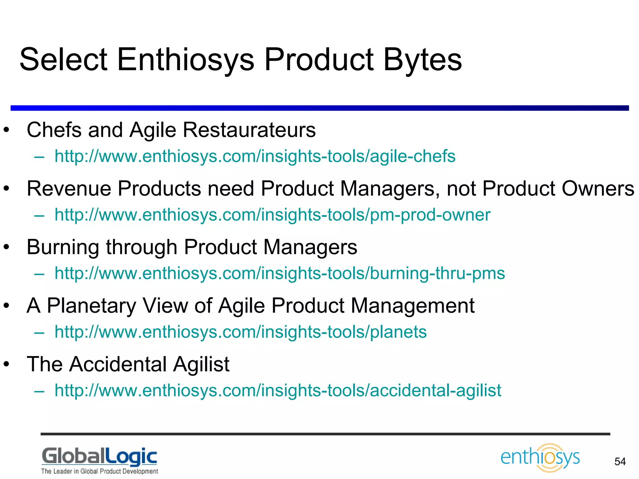 Select Enthiosys Product Bytes Chefs and Agile Restaurateurs http://www.enthiosys.com/insights-tools/agile-chefs   Revenue Products need Product Managers, not Product Owners http://www.enthiosys.com/insights-tools/pm-prod-owner   Burning through Product Managers http://www.enthiosys.com/insights-tools/burning-thru-pms   A Planetary View of Agile Product Management http://www.enthiosys.com/insights-tools/planets   The Accidental Agilist http://www.enthiosys.com/insights-tools/accidental-agilist   
