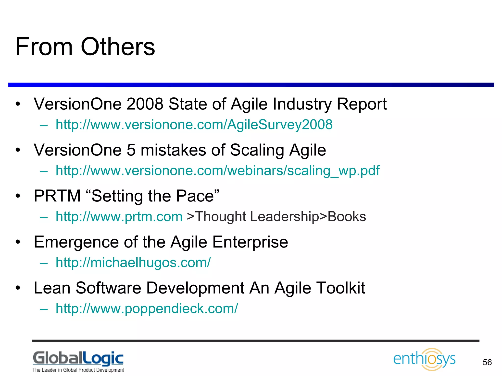 From Others VersionOne 2008 State of Agile Industry Report http://www.versionone.com/AgileSurvey2008   VersionOne 5 mistakes of Scaling Agile  http://www.versionone.com/webinars/scaling_wp.pdf   PRTM “Setting the Pace” http://www.prtm.com  >Thought Leadership>Books Emergence of the Agile Enterprise http://michaelhugos.com/ Lean Software Development An Agile Toolkit http://www.poppendieck.com/   