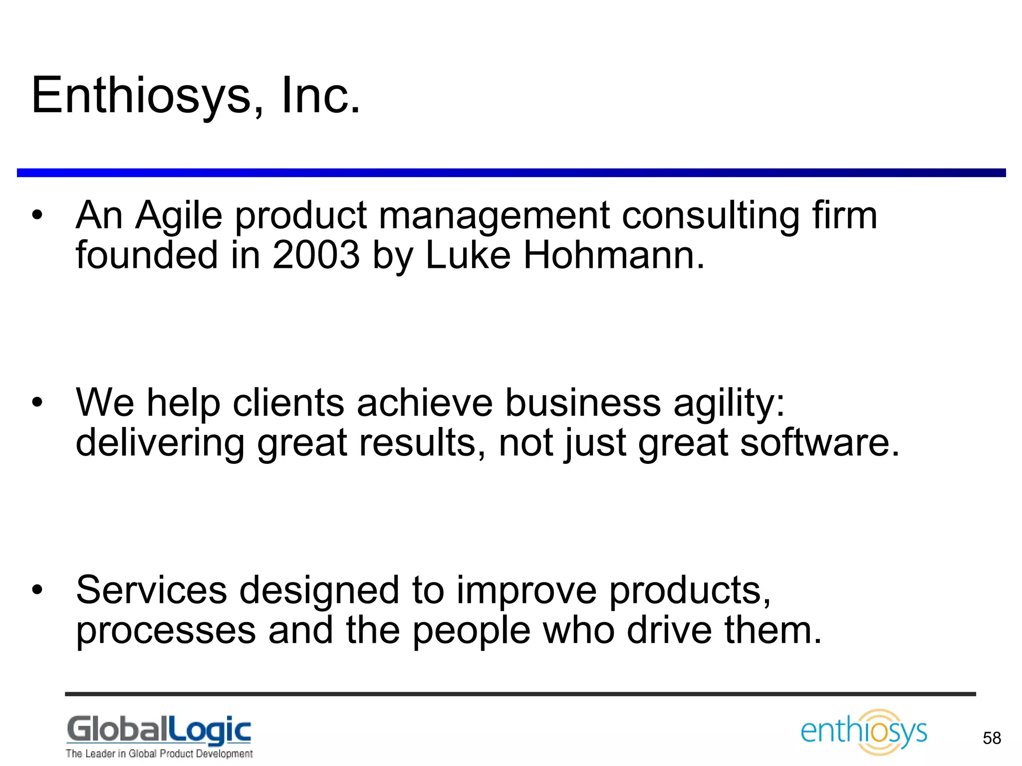 Enthiosys, Inc. An Agile product management consulting firm founded in 2003 by Luke Hohmann. We help clients achieve business agility: delivering great results, not just great software. Services designed to improve products, processes and the people who drive them. 