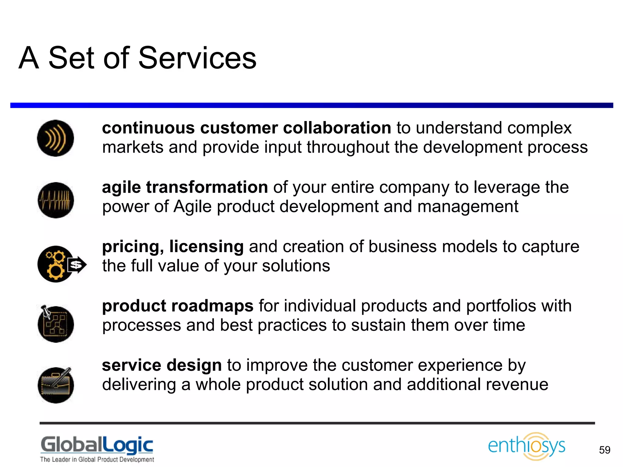 A Set of Services continuous customer collaboration  to understand complex markets and provide input throughout the development process agile transformation  of your entire company to leverage the power of Agile product development and management  pricing, licensing  and creation of business models to capture the full value of your solutions product roadmaps  for individual products and portfolios with processes and best practices to sustain them over time service design  to improve the customer experience by delivering a whole product solution and additional revenue 
