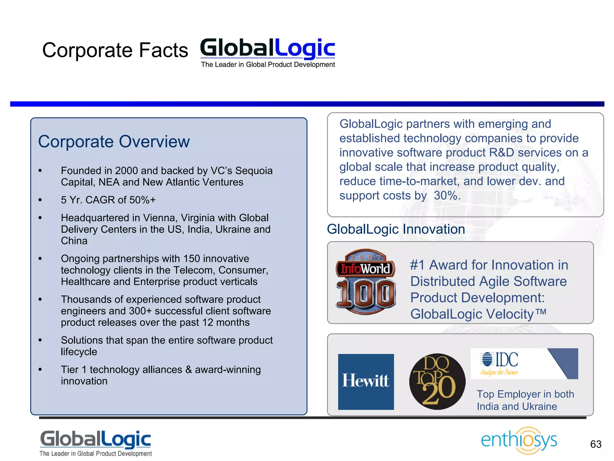 Corporate Facts Corporate Overview Founded in 2000 and backed by VC’s Sequoia Capital, NEA and New Atlantic Ventures 5 Yr. CAGR of 50%+ Headquartered in Vienna, Virginia with Global Delivery Centers in the US, India, Ukraine and China Ongoing partnerships with 150 innovative technology clients in the Telecom, Consumer, Healthcare and Enterprise product verticals Thousands of experienced software product engineers and 300+ successful client software product releases over the past 12 months Solutions that span the entire software product lifecycle Tier 1 technology alliances & award-winning innovation #1 Award for Innovation in Distributed Agile Software Product Development: GlobalLogic Velocity™   Top Employer in both India and Ukraine GlobalLogic Innovation GlobalLogic partners with emerging and established technology companies to provide innovative software product R&D services on a global scale that increase product quality, reduce time-to-market, and lower dev. and support costs by  30%. 