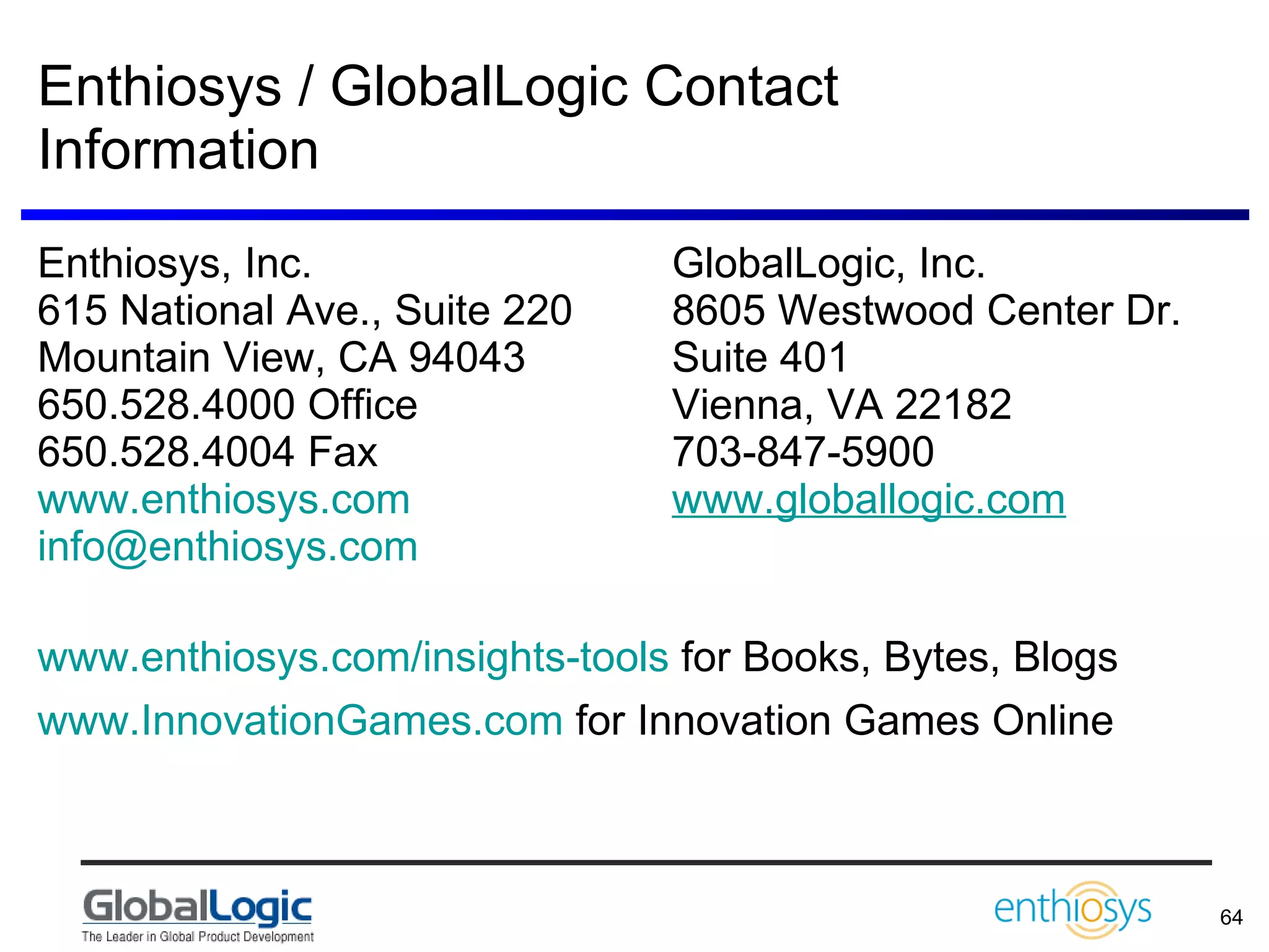 Enthiosys / GlobalLogic Contact Information Enthiosys, Inc. GlobalLogic, Inc.  615 National Ave., Suite 220 8605 Westwood Center Dr. Mountain View, CA 94043 Suite 401 650.528.4000 Office Vienna, VA 22182 650.528.4004 Fax 703-847-5900 www.enthiosys.com   www.globallogic.com [email_address]   www.enthiosys.com/insights-tools  for Books, Bytes, Blogs www.InnovationGames.com  for Innovation Games Online 
