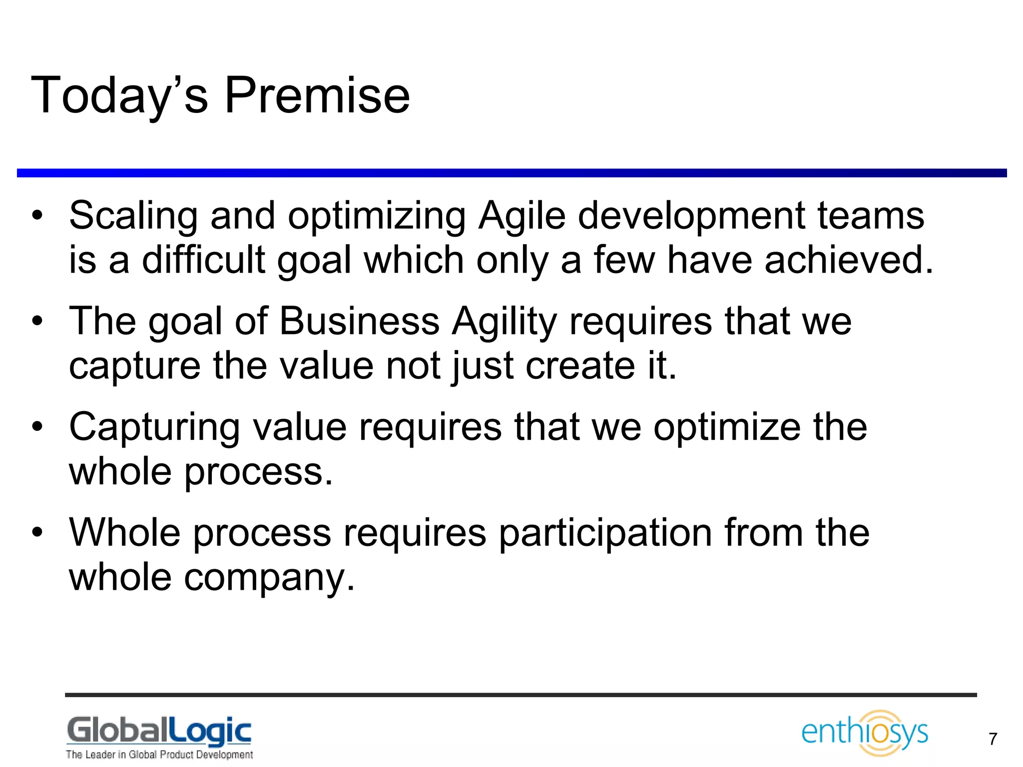 Today’s Premise Scaling and optimizing Agile development teams is a difficult goal which only a few have achieved. The goal of Business Agility requires that we capture the value not just create it. Capturing value requires that we optimize the whole process. Whole process requires participation from the whole company. 