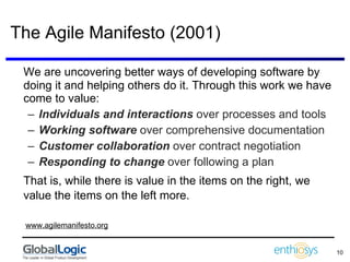 The Agile Manifesto (2001) We are uncovering better ways of developing software by doing it and helping others do it. Through this work we have come to value:  Individuals and interactions  over processes and tools Working software  over comprehensive documentation  Customer collaboration  over contract negotiation Responding to change  over following a plan  That is, while there is value in the items on the right, we value the items on the left more.     www.agilemanifesto.org 