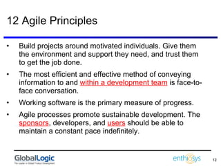 12 Agile Principles Build projects around motivated individuals. Give them the environment and support they need, and trust them to get the job done.  The most efficient and effective method of conveying information to and  within a development team  is face-to-face conversation.  Working software is the primary measure of progress.  Agile processes promote sustainable development. The  sponsors , developers, and  users  should be able to maintain a constant pace indefinitely.  