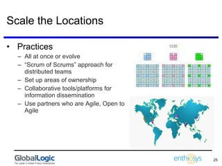 Scale the Locations Practices All at once or evolve “ Scrum of Scrums” approach for distributed teams Set up areas of ownership Collaborative tools/platforms for  information dissemination Use partners who are Agile, Open to Agile 