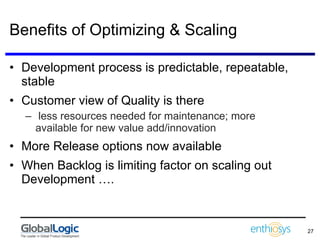 Benefits of Optimizing & Scaling Development process is predictable, repeatable, stable Customer view of Quality is there less resources needed for maintenance; more available for new value add/innovation  More Release options now available When Backlog is limiting factor on scaling out Development …. 