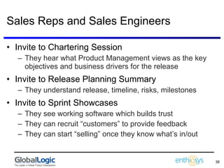Sales Reps and Sales Engineers Invite to Chartering Session They hear what Product Management views as the key objectives and business drivers for the release Invite to Release Planning Summary They understand release, timeline, risks, milestones Invite to Sprint Showcases They see working software which builds trust They can recruit “customers” to provide feedback They can start “selling” once they know what’s in/out 
