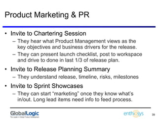Product Marketing & PR Invite to Chartering Session They hear what Product Management views as the key objectives and business drivers for the release. They can present launch checklist, post to workspace and drive to done in last 1/3 of release plan. Invite to Release Planning Summary They understand release, timeline, risks, milestones Invite to Sprint Showcases They can start “marketing” once they know what’s in/out. Long lead items need info to feed process. 