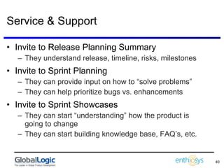 Service & Support Invite to Release Planning Summary They understand release, timeline, risks, milestones Invite to Sprint Planning They can provide input on how to “solve problems” They can help prioritize bugs vs. enhancements Invite to Sprint Showcases They can start “understanding” how the product is going to change They can start building knowledge base, FAQ’s, etc. 