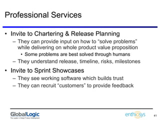 Professional Services Invite to Chartering & Release Planning They can provide input on how to “solve problems” while delivering on whole product value proposition Some problems are best solved through humans They understand release, timeline, risks, milestones Invite to Sprint Showcases They see working software which builds trust They can recruit “customers” to provide feedback 