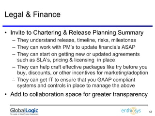 Legal & Finance Invite to Chartering & Release Planning Summary They understand release, timeline, risks, milestones They can work with PM’s to update financials ASAP They can start on getting new or updated agreements such as SLA’s, pricing & licensing  in place  They can help craft effective packages like try before you buy, discounts, or other incentives for marketing/adoption  They can get IT to ensure that you GAAP compliant systems and controls in place to manage the above Add to collaboration space for greater transparency 