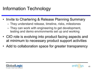Information Technology Invite to Chartering & Release Planning Summary They understand release, timeline, risks, milestones They can work with engineering to get development, testing and demo environments set up and working CIO role is evolving into product facing aspects and at minimum to necessary product support activities Add to collaboration space for greater transparency 