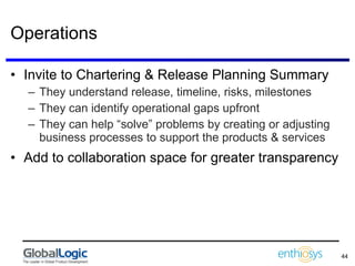 Operations Invite to Chartering & Release Planning Summary They understand release, timeline, risks, milestones They can identify operational gaps upfront They can help “solve” problems by creating or adjusting business processes to support the products & services Add to collaboration space for greater transparency 
