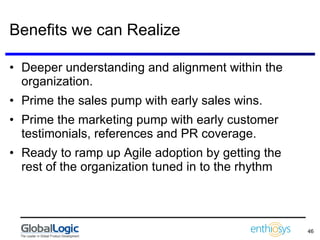 Benefits we can Realize Deeper understanding and alignment within the organization. Prime the sales pump with early sales wins. Prime the marketing pump with early customer testimonials, references and PR coverage. Ready to ramp up Agile adoption by getting the rest of the organization tuned in to the rhythm 