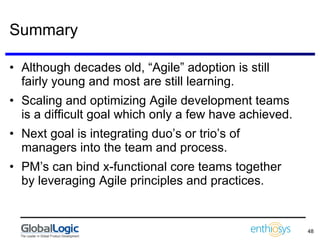Summary Although decades old, “Agile” adoption is still fairly young and most are still learning. Scaling and optimizing Agile development teams is a difficult goal which only a few have achieved. Next goal is integrating duo’s or trio’s of managers into the team and process. PM’s can bind x-functional core teams together by leveraging Agile principles and practices. 