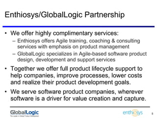 Enthiosys/GlobalLogic Partnership We offer highly complimentary services: Enthiosys offers Agile training, coaching & consulting services with emphasis on product management GlobalLogic specializes in Agile-based software product design, development and support services  Together we offer full product lifecycle support to help companies, improve processes, lower costs and realize their product development goals. We serve software product companies, wherever software is a driver for value creation and capture. 