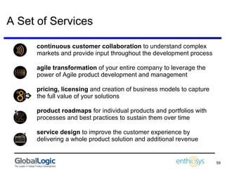A Set of Services continuous customer collaboration  to understand complex markets and provide input throughout the development process agile transformation  of your entire company to leverage the power of Agile product development and management  pricing, licensing  and creation of business models to capture the full value of your solutions product roadmaps  for individual products and portfolios with processes and best practices to sustain them over time service design  to improve the customer experience by delivering a whole product solution and additional revenue 