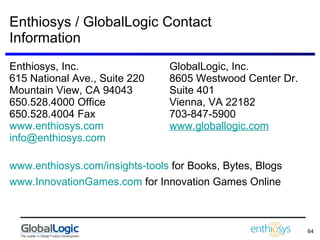 Enthiosys / GlobalLogic Contact Information Enthiosys, Inc. GlobalLogic, Inc.  615 National Ave., Suite 220 8605 Westwood Center Dr. Mountain View, CA 94043 Suite 401 650.528.4000 Office Vienna, VA 22182 650.528.4004 Fax 703-847-5900 www.enthiosys.com   www.globallogic.com [email_address]   www.enthiosys.com/insights-tools  for Books, Bytes, Blogs www.InnovationGames.com  for Innovation Games Online 