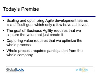 Today’s Premise Scaling and optimizing Agile development teams is a difficult goal which only a few have achieved. The goal of Business Agility requires that we capture the value not just create it. Capturing value requires that we optimize the whole process. Whole process requires participation from the whole company. 