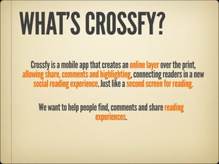 WHAT’S CROSSFY?
    Crossfy is a mobile app that creates an online layer over the print,
allowing share, comments and highlighting, connecting readers in a new
     social reading experience. Just like a second screen for reading.

      We want to help people find, comments and share reading
                           experiences.
 