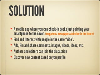 SOLUTION
• A mobile app where you can check-in books just pointing your
    smartphone to the cover. (magazines, newspapers and other in the future)
•   Find and Interact with people in the same “vibe”.
•   Add, Pin and share comments, images, videos, ideas, etc.
•   Authors and editors can join the discussion
•   Discover new content based on you profile
 