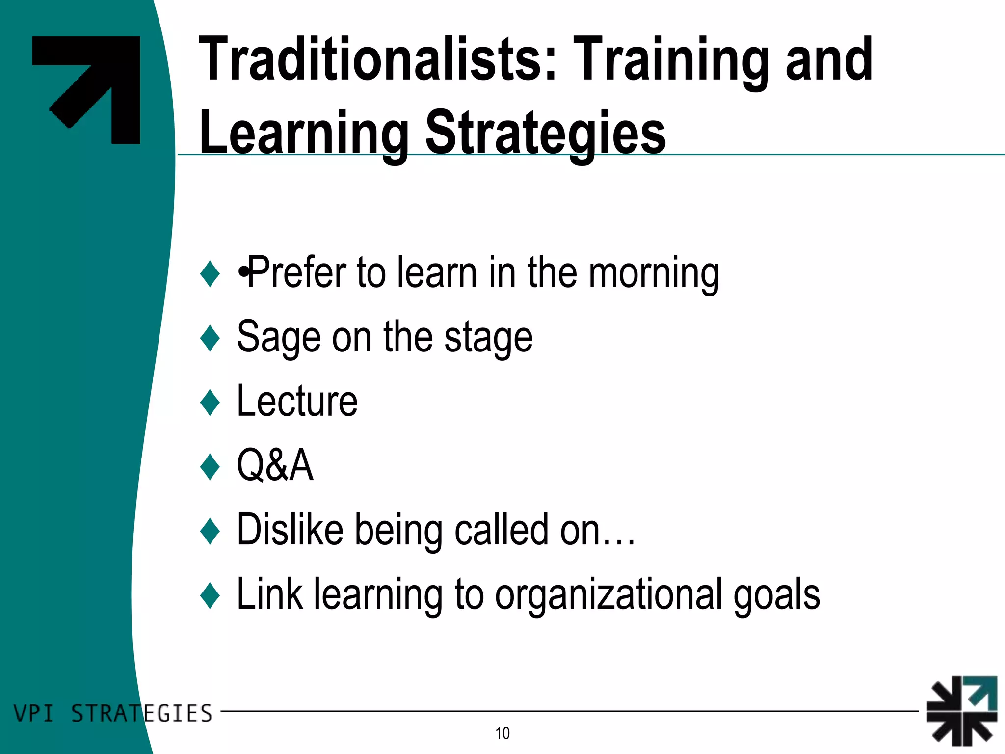 Traditionalists: Training and
Learning Strategies

♦   •Prefer to learn in the morning
♦   Sage on the stage
♦   Lecture
♦   Q&A
♦   Dislike being called on…
♦   Link learning to organizational goals

                    10
 