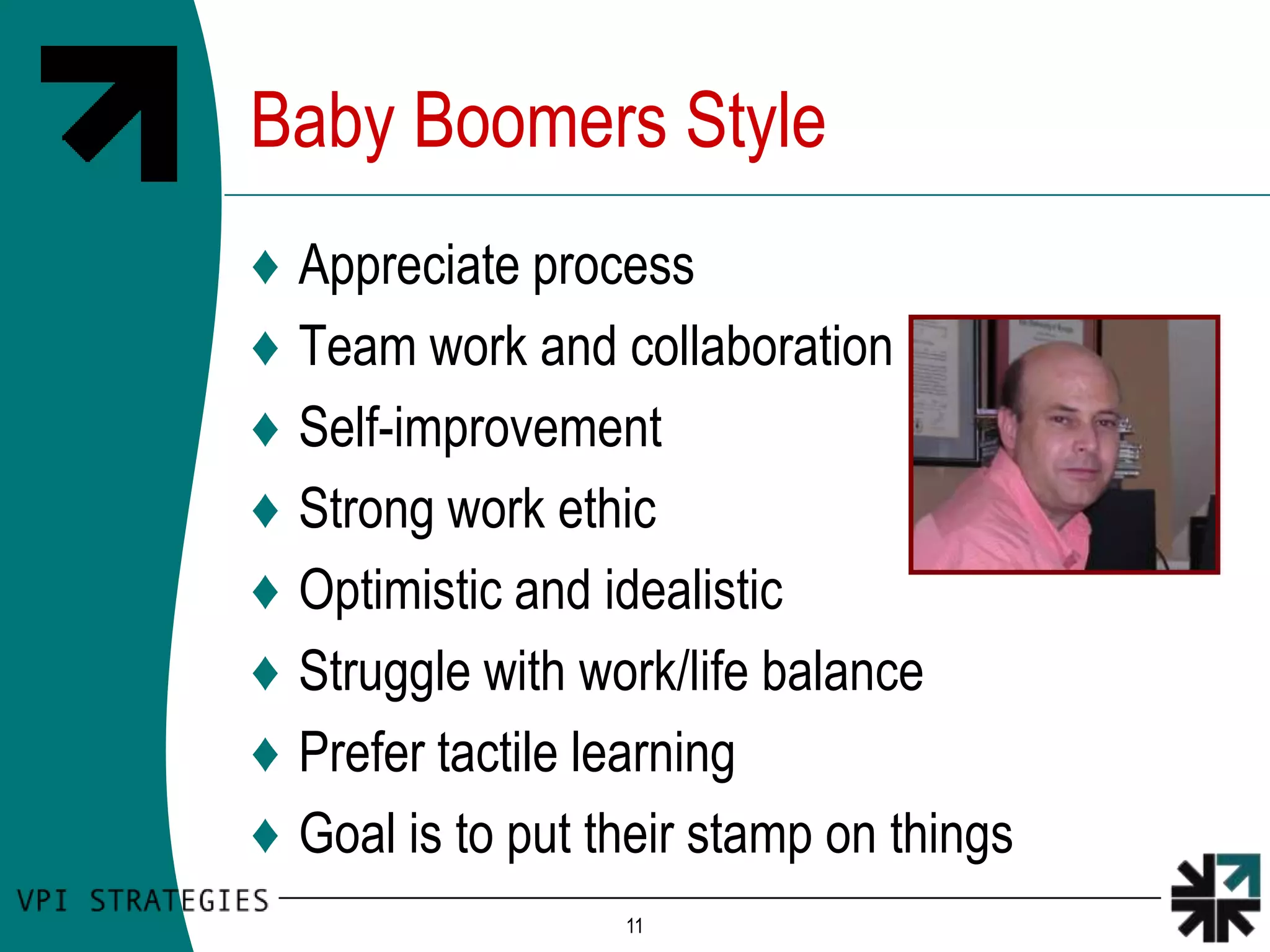 Baby Boomers Style
♦   Appreciate process
♦   Team work and collaboration
♦   Self-improvement
♦   Strong work ethic
♦   Optimistic and idealistic
♦   Struggle with work/life balance
♦   Prefer tactile learning
♦   Goal is to put their stamp on things
                    11
 