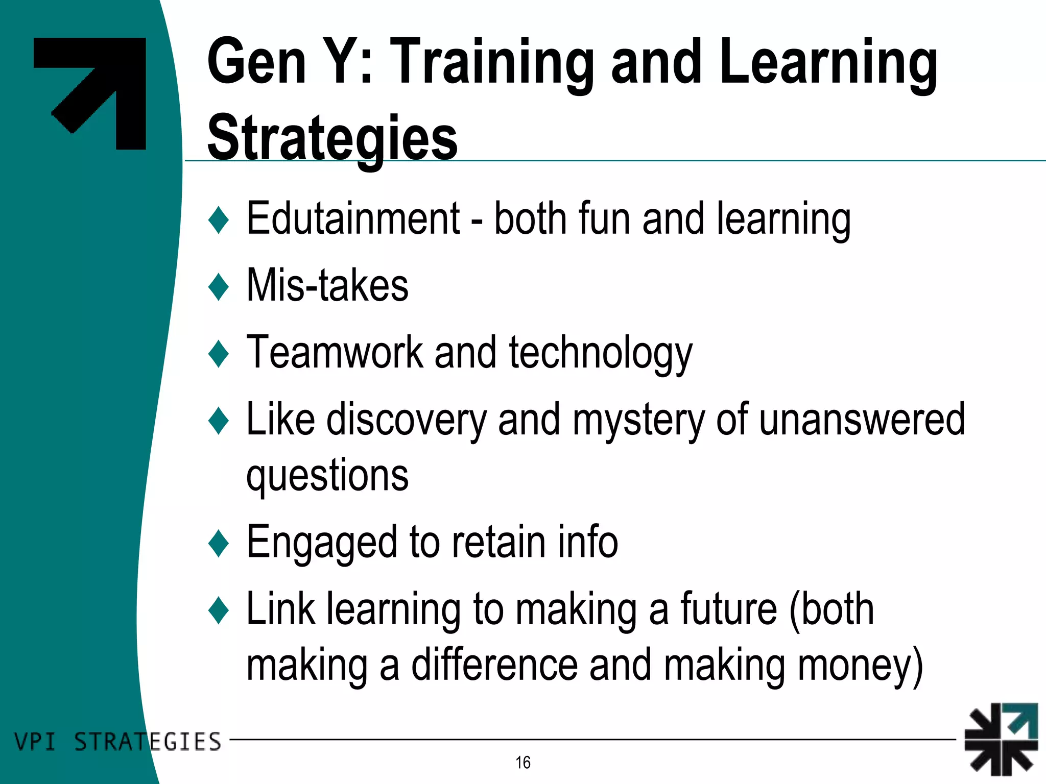 Gen Y: Training and Learning
Strategies
♦ Edutainment - both fun and learning
♦ Mis-takes
♦ Teamwork and technology
♦ Like discovery and mystery of unanswered
  questions
♦ Engaged to retain info
♦ Link learning to making a future (both
  making a difference and making money)
                 16
 
