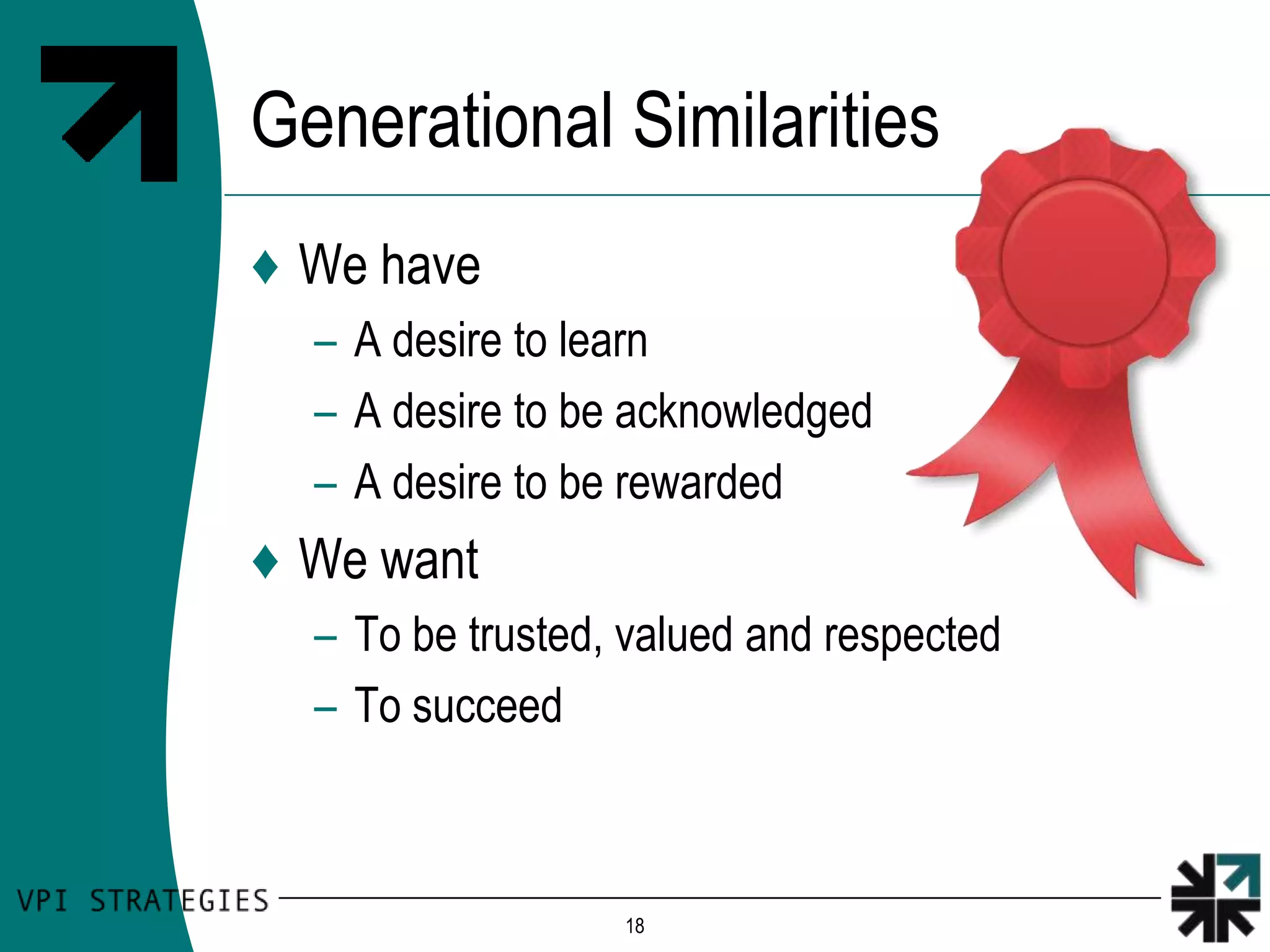 Generational Similarities
♦ We have
  – A desire to learn
  – A desire to be acknowledged
  – A desire to be rewarded
♦ We want
  – To be trusted, valued and respected
  – To succeed



                  18
 