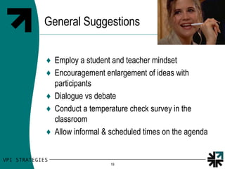 General Suggestions

♦ Employ a student and teacher mindset
♦ Encouragement enlargement of ideas with
  participants
♦ Dialogue vs debate
♦ Conduct a temperature check survey in the
  classroom
♦ Allow informal & scheduled times on the agenda


                   19
 